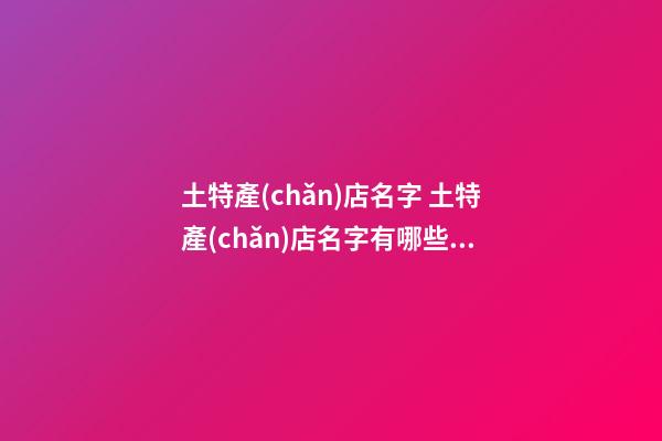 土特產(chǎn)店名字 土特產(chǎn)店名字有哪些好店名